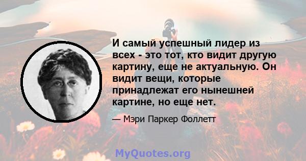 И самый успешный лидер из всех - это тот, кто видит другую картину, еще не актуальную. Он видит вещи, которые принадлежат его нынешней картине, но еще нет.