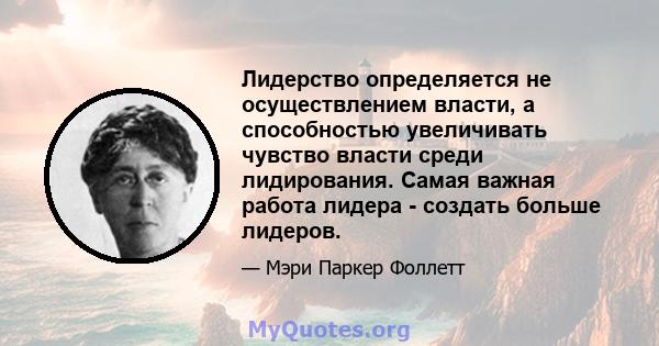 Лидерство определяется не осуществлением власти, а способностью увеличивать чувство власти среди лидирования. Самая важная работа лидера - создать больше лидеров.