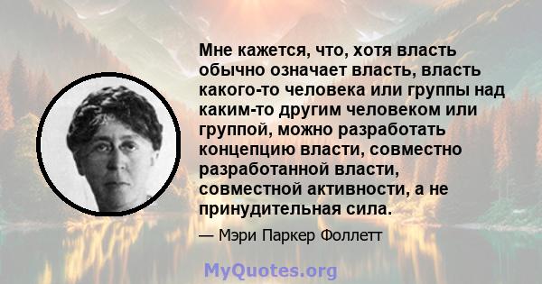 Мне кажется, что, хотя власть обычно означает власть, власть какого-то человека или группы над каким-то другим человеком или группой, можно разработать концепцию власти, совместно разработанной власти, совместной