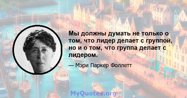 Мы должны думать не только о том, что лидер делает с группой, но и о том, что группа делает с лидером.