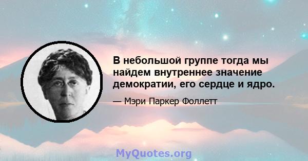 В небольшой группе тогда мы найдем внутреннее значение демократии, его сердце и ядро.