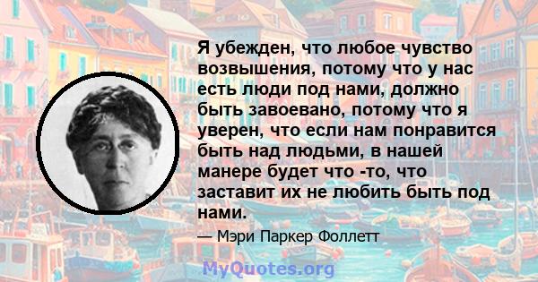 Я убежден, что любое чувство возвышения, потому что у нас есть люди под нами, должно быть завоевано, потому что я уверен, что если нам понравится быть над людьми, в нашей манере будет что -то, что заставит их не любить