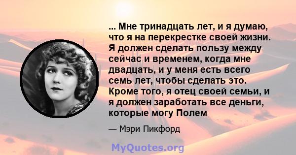 ... Мне тринадцать лет, и я думаю, что я на перекрестке своей жизни. Я должен сделать пользу между сейчас и временем, когда мне двадцать, и у меня есть всего семь лет, чтобы сделать это. Кроме того, я отец своей семьи,