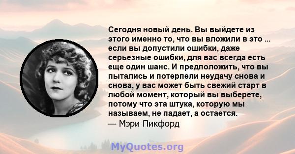 Сегодня новый день. Вы выйдете из этого именно то, что вы вложили в это ... если вы допустили ошибки, даже серьезные ошибки, для вас всегда есть еще один шанс. И предположить, что вы пытались и потерпели неудачу снова и 