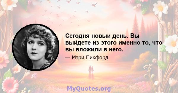 Сегодня новый день. Вы выйдете из этого именно то, что вы вложили в него.