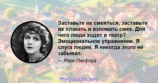 Заставьте их смеяться, заставьте их плакать и взломать смех. Для чего люди ходят в театр? Эмоциональное упражнение. Я слуга людей. Я никогда этого не забывал.