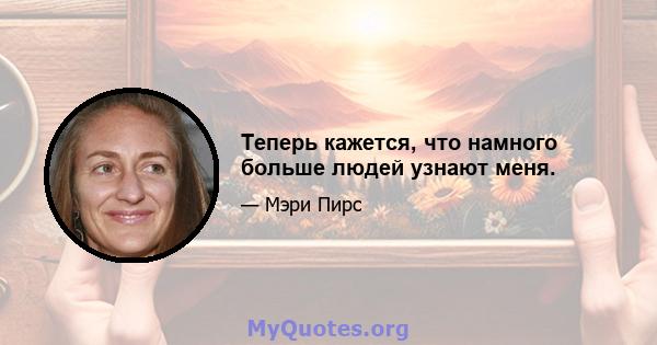 Теперь кажется, что намного больше людей узнают меня.