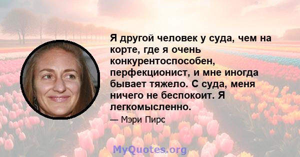 Я другой человек у суда, чем на корте, где я очень конкурентоспособен, перфекционист, и мне иногда бывает тяжело. С суда, меня ничего не беспокоит. Я легкомысленно.