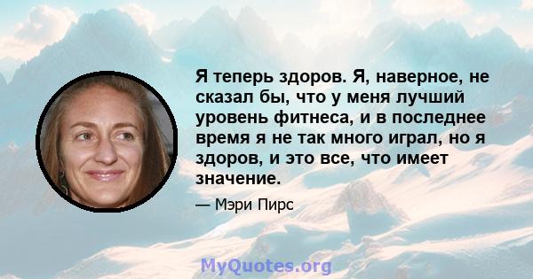 Я теперь здоров. Я, наверное, не сказал бы, что у меня лучший уровень фитнеса, и в последнее время я не так много играл, но я здоров, и это все, что имеет значение.