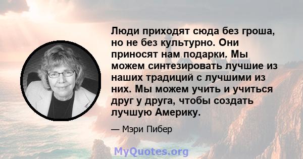 Люди приходят сюда без гроша, но не без культурно. Они приносят нам подарки. Мы можем синтезировать лучшие из наших традиций с лучшими из них. Мы можем учить и учиться друг у друга, чтобы создать лучшую Америку.