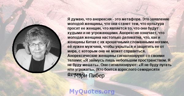 Я думаю, что анорексия - это метафора. Это заявление молодой женщины, что она станет тем, что культура просит ее женщин, что является то, что они будут худыми и не угрожающими. Анорексия означает, что молодая женщина