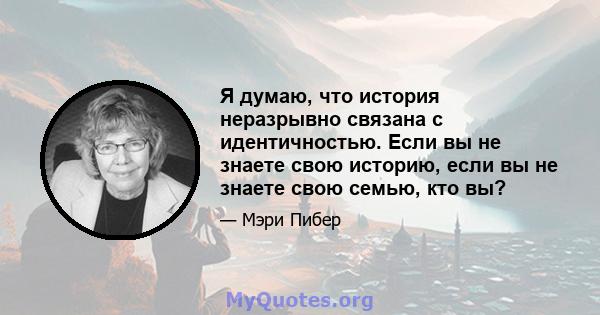 Я думаю, что история неразрывно связана с идентичностью. Если вы не знаете свою историю, если вы не знаете свою семью, кто вы?