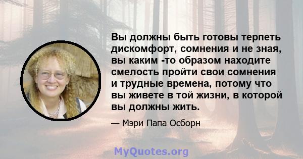 Вы должны быть готовы терпеть дискомфорт, сомнения и не зная, вы каким -то образом находите смелость пройти свои сомнения и трудные времена, потому что вы живете в той жизни, в которой вы должны жить.