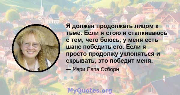 Я должен продолжать лицом к тьме. Если я стою и сталкиваюсь с тем, чего боюсь, у меня есть шанс победить его. Если я просто продолжу уклоняться и скрывать, это победит меня.