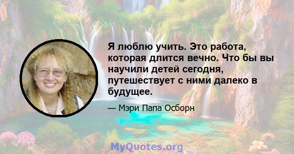 Я люблю учить. Это работа, которая длится вечно. Что бы вы научили детей сегодня, путешествует с ними далеко в будущее.