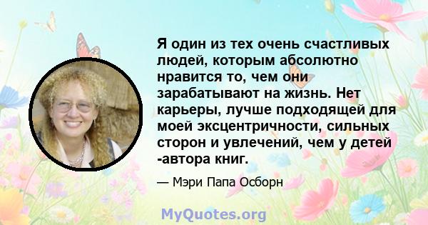 Я один из тех очень счастливых людей, которым абсолютно нравится то, чем они зарабатывают на жизнь. Нет карьеры, лучше подходящей для моей эксцентричности, сильных сторон и увлечений, чем у детей -автора книг.