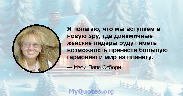 Я полагаю, что мы вступаем в новую эру, где динамичные женские лидеры будут иметь возможность принести большую гармонию и мир на планету.