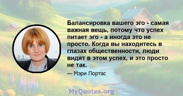 Балансировка вашего эго - самая важная вещь, потому что успех питает эго - а иногда это не просто. Когда вы находитесь в глазах общественности, люди видят в этом успех, и это просто не так.