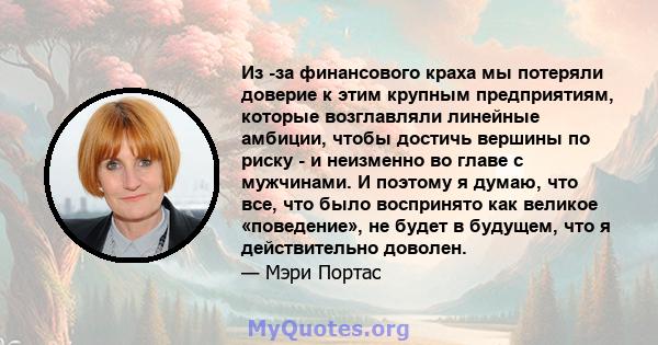 Из -за финансового краха мы потеряли доверие к этим крупным предприятиям, которые возглавляли линейные амбиции, чтобы достичь вершины по риску - и неизменно во главе с мужчинами. И поэтому я думаю, что все, что было