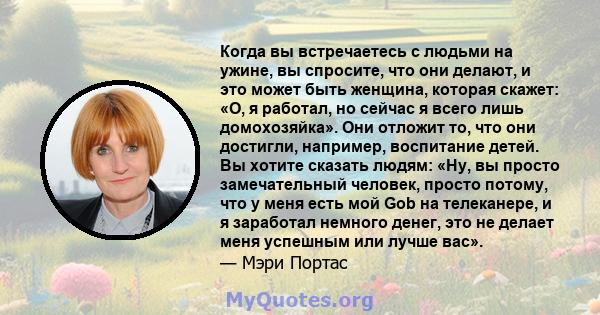 Когда вы встречаетесь с людьми на ужине, вы спросите, что они делают, и это может быть женщина, которая скажет: «О, я работал, но сейчас я всего лишь домохозяйка». Они отложит то, что они достигли, например, воспитание