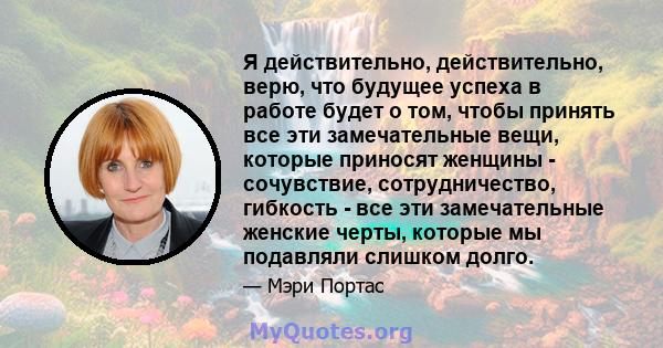 Я действительно, действительно, верю, что будущее успеха в работе будет о том, чтобы принять все эти замечательные вещи, которые приносят женщины - сочувствие, сотрудничество, гибкость - все эти замечательные женские