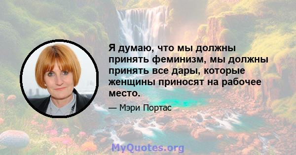 Я думаю, что мы должны принять феминизм, мы должны принять все дары, которые женщины приносят на рабочее место.