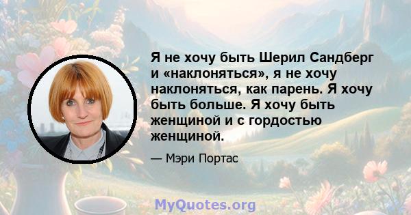 Я не хочу быть Шерил Сандберг и «наклоняться», я не хочу наклоняться, как парень. Я хочу быть больше. Я хочу быть женщиной и с гордостью женщиной.