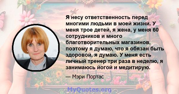 Я несу ответственность перед многими людьми в моей жизни. У меня трое детей, я жена, у меня 60 сотрудников и много благотворительных магазинов, поэтому я думаю, что я обязан быть здоровой, я думаю. У меня есть личный