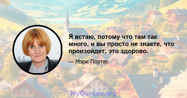 Я встаю, потому что там так много, и вы просто не знаете, что произойдет, это здорово.