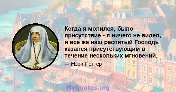 Когда я молился, было присутствие - я ничего не видел, и все же наш распятый Господь казался присутствующим в течение нескольких мгновений.