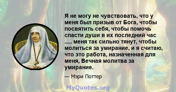 Я не могу не чувствовать, что у меня был призыв от Бога, чтобы посвятить себя, чтобы помочь спасти души в их последний час ..... меня так сильно тянут, чтобы молиться за умирание, и я считаю, что это работа, назначенная 