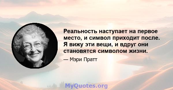 Реальность наступает на первое место, и символ приходит после. Я вижу эти вещи, и вдруг они становятся символом жизни.