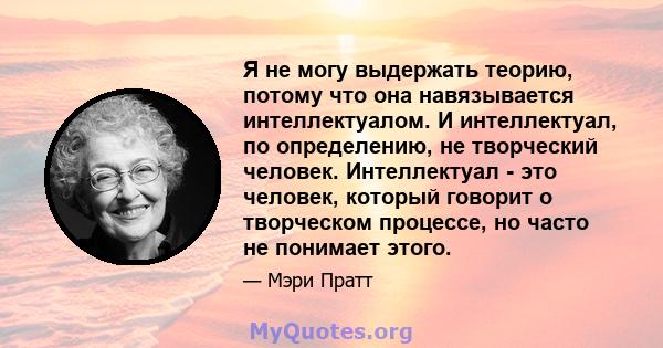 Я не могу выдержать теорию, потому что она навязывается интеллектуалом. И интеллектуал, по определению, не творческий человек. Интеллектуал - это человек, который говорит о творческом процессе, но часто не понимает