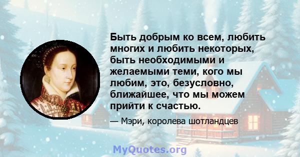 Быть добрым ко всем, любить многих и любить некоторых, быть необходимыми и желаемыми теми, кого мы любим, это, безусловно, ближайшее, что мы можем прийти к счастью.