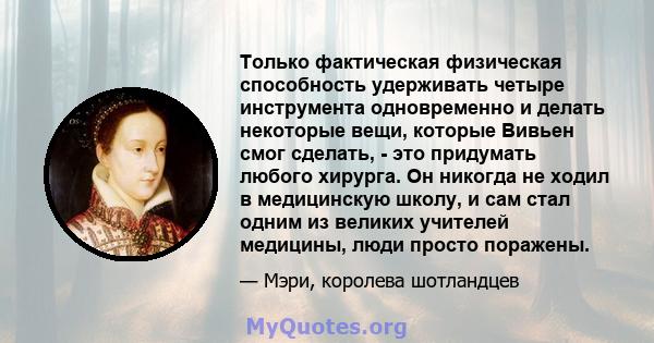 Только фактическая физическая способность удерживать четыре инструмента одновременно и делать некоторые вещи, которые Вивьен смог сделать, - это придумать любого хирурга. Он никогда не ходил в медицинскую школу, и сам