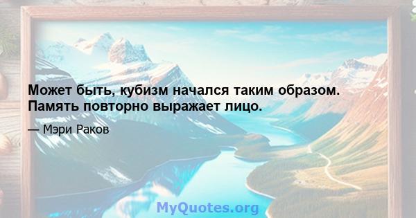 Может быть, кубизм начался таким образом. Память повторно выражает лицо.