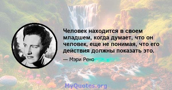 Человек находится в своем младшем, когда думает, что он человек, еще не понимая, что его действия должны показать это.