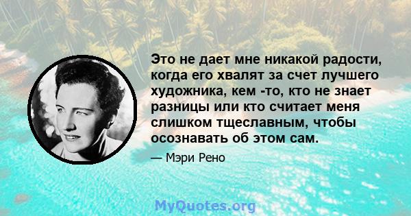 Это не дает мне никакой радости, когда его хвалят за счет лучшего художника, кем -то, кто не знает разницы или кто считает меня слишком тщеславным, чтобы осознавать об этом сам.