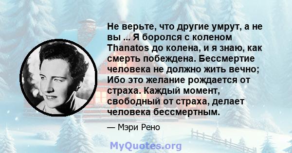 Не верьте, что другие умрут, а не вы ... Я боролся с коленом Thanatos до колена, и я знаю, как смерть побеждена. Бессмертие человека не должно жить вечно; Ибо это желание рождается от страха. Каждый момент, свободный от 