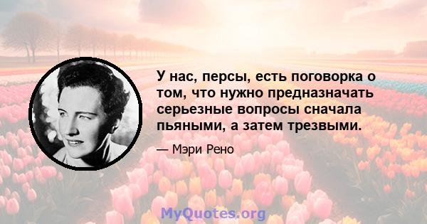 У нас, персы, есть поговорка о том, что нужно предназначать серьезные вопросы сначала пьяными, а затем трезвыми.