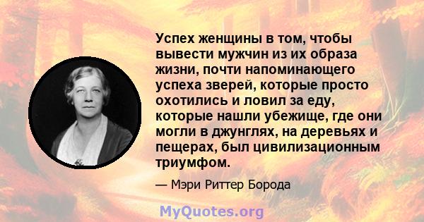 Успех женщины в том, чтобы вывести мужчин из их образа жизни, почти напоминающего успеха зверей, которые просто охотились и ловил за еду, которые нашли убежище, где они могли в джунглях, на деревьях и пещерах, был