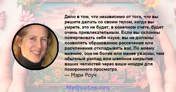 Дело в том, что независимо от того, что вы решите делать со своим телом, когда вы умрете, это не будет, в конечном счете, будет очень привлекательным. Если вы склонны пожертвовать себя науке, вы не должны позволять