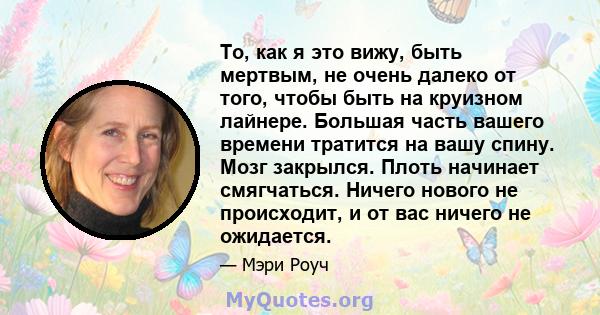 То, как я это вижу, быть мертвым, не очень далеко от того, чтобы быть на круизном лайнере. Большая часть вашего времени тратится на вашу спину. Мозг закрылся. Плоть начинает смягчаться. Ничего нового не происходит, и от 