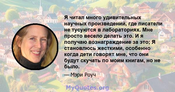 Я читал много удивительных научных произведений, где писатели не тусуются в лабораториях. Мне просто весело делать это. И я получаю вознаграждение за это; Я становлюсь жесткими, особенно когда дети говорят мне, что они