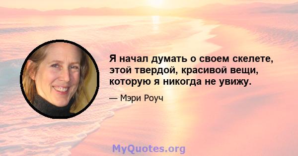 Я начал думать о своем скелете, этой твердой, красивой вещи, которую я никогда не увижу.