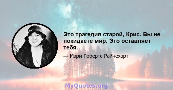 Это трагедия старой, Крис. Вы не покидаете мир. Это оставляет тебя.