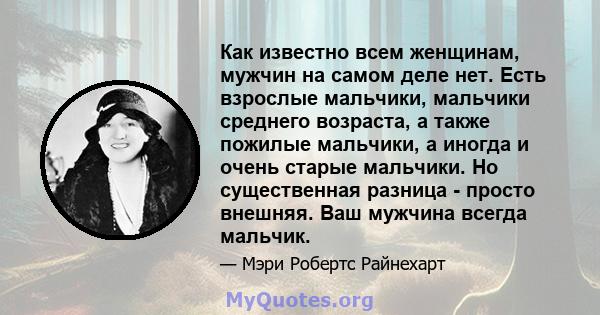 Как известно всем женщинам, мужчин на самом деле нет. Есть взрослые мальчики, мальчики среднего возраста, а также пожилые мальчики, а иногда и очень старые мальчики. Но существенная разница - просто внешняя. Ваш мужчина 