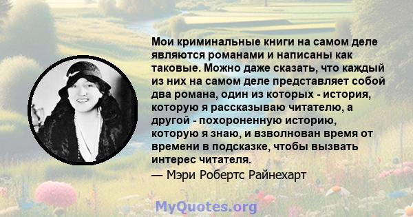 Мои криминальные книги на самом деле являются романами и написаны как таковые. Можно даже сказать, что каждый из них на самом деле представляет собой два романа, один из которых - история, которую я рассказываю