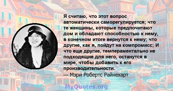 Я считаю, что этот вопрос автоматически саморегулируется; что те женщины, которые предпочитают дом и обладают способностью к нему, в конечном итоге вернутся к нему; что другие, как я, пойдут на компромисс; И что еще