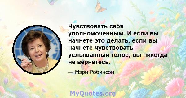 Чувствовать себя уполномоченным. И если вы начнете это делать, если вы начнете чувствовать услышанный голос, вы никогда не вернетесь.